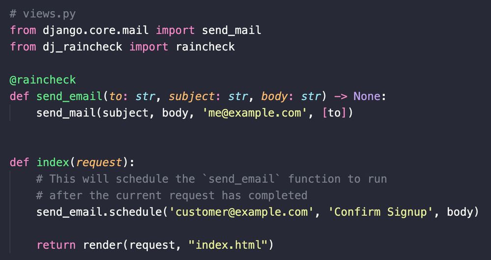 # views.py
from django.core.mail import send_mail
from dj_raincheck import raincheck

@raincheck
def send_email(to: str, subject: str, body: str) -> None:
    send_mail(subject, body, 'me@example.com', [to])


def index(request):
    # This will schedule the `send_email` function to run
    # after the current request has completed
    send_email.schedule('customer@example.com', 'Confirm Signup', body)

    return render(request, "index.html")