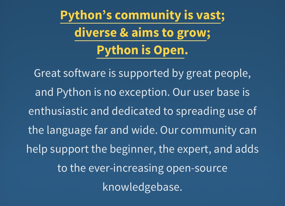 Python's community is vast; diverse & aims to grow;
Python is Open.

Great software is supported by great people, and Python is no exception. Our user base is enthusiastic and dedicated to spreading use of the language far and wide. Our community can help support the beginner, the expert, and adds to the ever-increasing open-source knowledgebase.