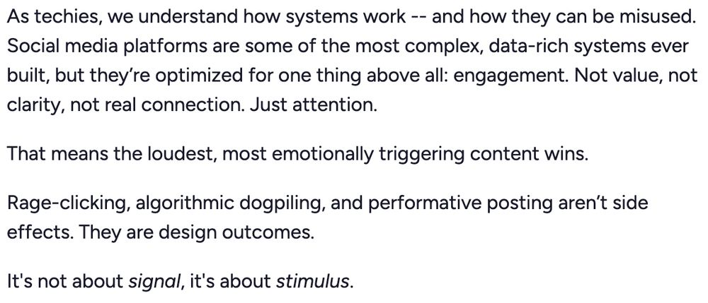 As techies, we understand how systems work -- and how they can be misused. Social media platforms are some of the most complex, data-rich systems ever built, but they’re optimized for one thing above all: engagement. Not value, not clarity, not real connection. Just attention.

That means the loudest, most emotionally triggering content wins.

Rage-clicking, algorithmic dogpiling, and performative posting aren’t side effects. They are design outcomes.

It's not about signal, it's about stimulus.