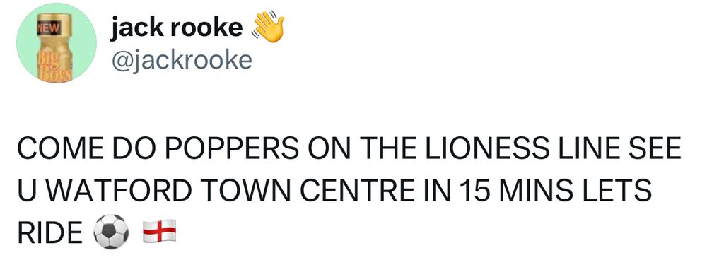 Tweet from Jack Rooke:

COME DO POPPERS ON THE LIONESS LINE SEE U WATFORD TOWN CENTRE IN 15 MINS LET’S RIDE ⚽️🏴󠁧󠁢󠁥󠁮󠁧󠁿