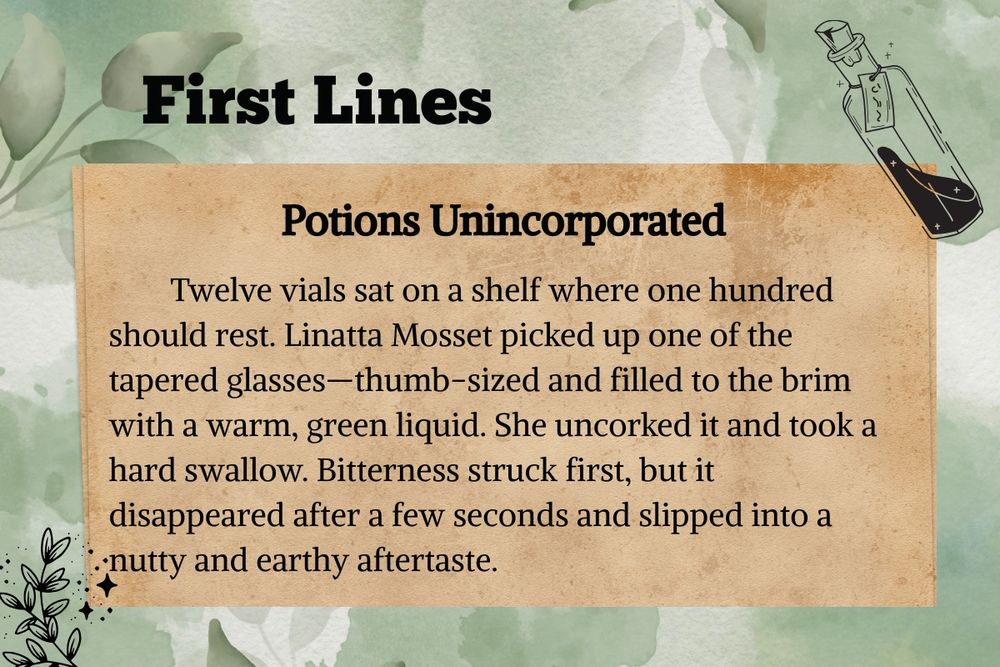 First Lines: Potions Unincorporated

        Twelve vials sat on a shelf where one hundred should rest. Linatta Mosset picked up one of the tapered glasses—thumb-sized and filled to the brim with a warm, green liquid. She uncorked it and took a hard swallow. Bitterness struck first, but it disappeared after a few seconds and slipped into a nutty and earthy aftertaste. 