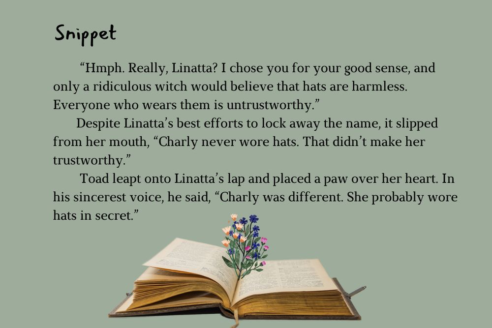 Snippet is at the top and an open book with wildflowers is at the bottom. The body text says, “Hmph. Really, Linatta? I chose you for your good sense, and only a ridiculous witch would believe that hats are harmless. Everyone who wears them is untrustworthy.”
       Despite Linatta’s best efforts to lock away the name, it slipped from her mouth, “Charly never wore hats. That didn’t make her trustworthy.”
        Toad leapt onto Linatta’s lap and placed a paw over her heart. In his sincerest voice, he said, “Charly was different. She probably wore hats in secret.”