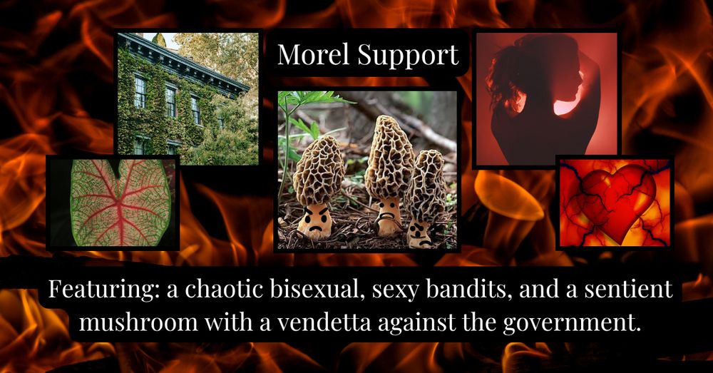 A fire background is behind images of a leaf, a building overrun with ivy, morel mushrooms with a variety of tiny faces, a woman's silhouette highlighted in a red hue, and a heart with vein like roots sticking out of it. The text says Morel Support. Featuring: A chaotic bisexual, sexy bandits, and a sentient mushroom with a vendetta against the government.