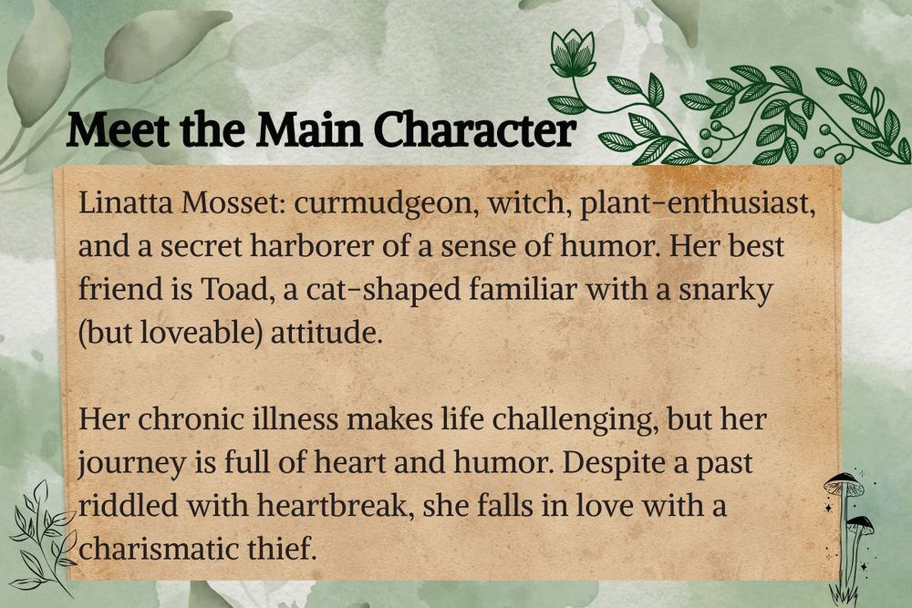 Meet the Main Character: Linatta Mosset: curmudgeon, witch, plant-enthusiast, and a secret harborer of a sense of humor. Her best friend is Toad, a cat-shaped familiar with a snarky (but loveable) attitude. 

Her chronic illness makes life challenging, but her journey is full of heart and humor. Despite a past riddled with heartbreak, she falls in love with a charismatic thief.