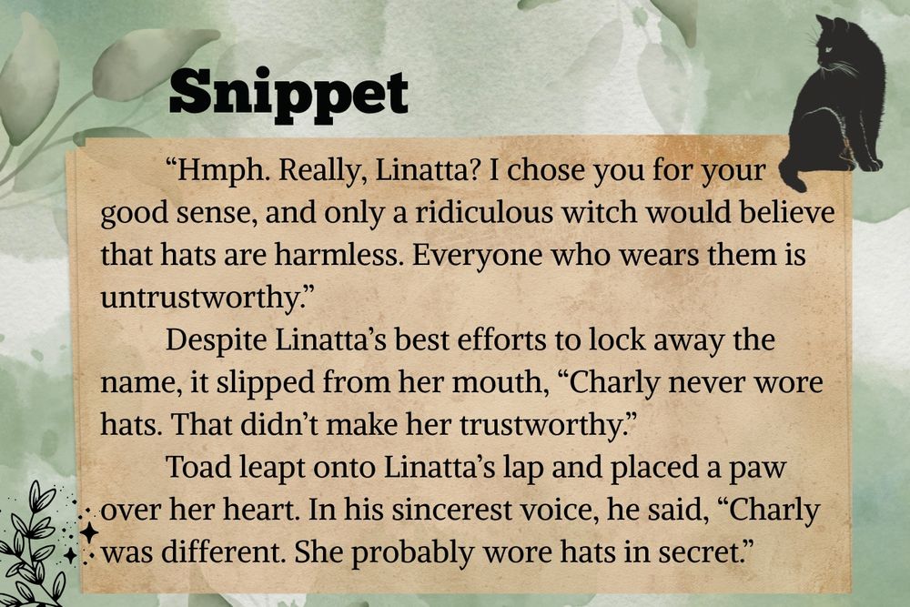 Snippet:          “Hmph. Really, Linatta? I chose you for your good sense, and only a ridiculous witch would believe that hats are harmless. Everyone who wears them is untrustworthy.”
         Despite Linatta’s best efforts to lock away the name, it slipped from her mouth, “Charly never wore hats. That didn’t make her trustworthy.”
         Toad leapt onto Linatta’s lap and placed a paw over her heart. In his sincerest voice, he said, “Charly was different. She probably wore hats in secret.”