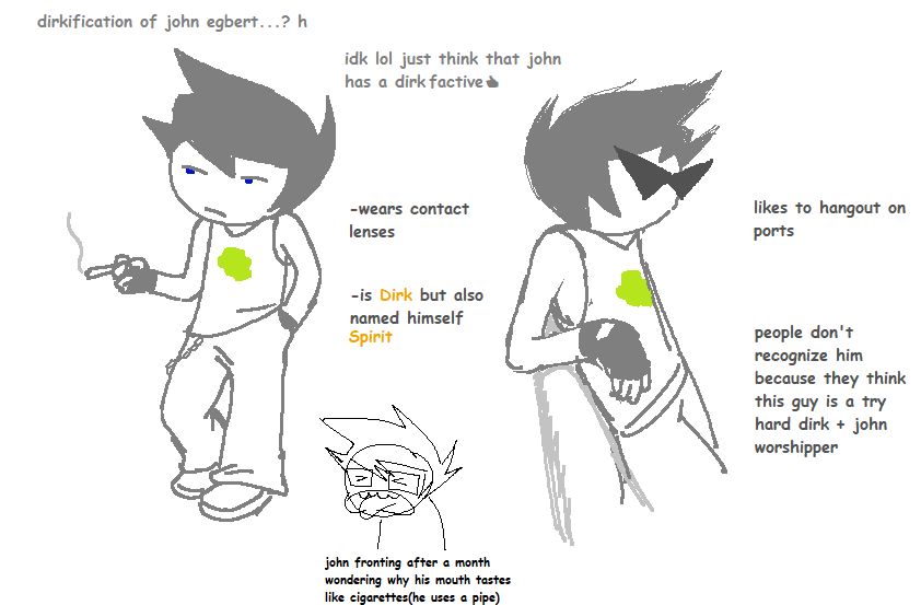 Text above saying: Dirkification of John Egbert. I don't know lol just think that John has a Dirk factive.

More description about him saying: He wears contact lenses. He is Dirk but also named himself Spirit. He likes to hangout in ports. People don't recognize him because they think this guy is a try hard Dirk plus John worshipper.

Two drawings of Spirit. On the right, he is smoking, then the left with him wearing triangular anime shades leaning onto guardrails.

A small doodle below is John Egbert making an exagerated disgusted face. Text under him saying: John fronting after a month wondering why his mouth tastes like cigarettes (He uses a pipe)