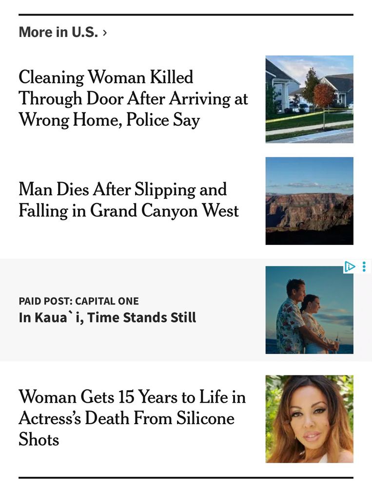 A screenshot displaying four news headlines under the section "More in U.S." Each headline is paired with a corresponding image:

 * Headline: Cleaning Woman Killed Through Door After Arriving at Wrong Home, Police Say. Image: A photo of a suburban house.

 * Headline: Man Dies After Slipping and Falling in Grand Canyon West. Image: A panoramic photo of the Grand Canyon.

 * Headline: PAID POST: CAPITAL ONE - In Kauaʻi, Time Stands Still. Image: A promotional image showing a couple on a beach at sunset.

 * Headline: Woman Gets 15 Years to Life in Actress's Death From Silicone Shots. Image: A close-up portrait of a woman.
