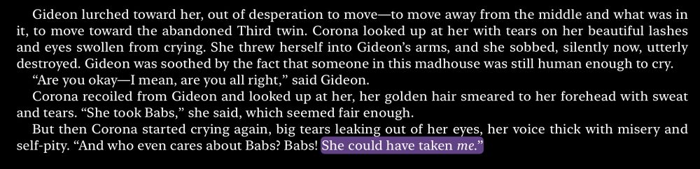 excerpt from gideon the ninth

“Gideon lurched toward her, out of desperation to move—to move away from the middle and what was in it, to move toward the abandoned Third twin. Corona looked up at her with tears on her beautiful lashes and eyes swollen from crying. She threw herself into Gideon’s arms, and she sobbed, silently now, utterly destroyed. Gideon was soothed by the fact that someone in this madhouse was still human enough to cry.
“Are you okay—I mean, are you all right,” said Gideon.
Corona recoiled from Gideon and looked up at her, her golden hair smeared to her forehead with sweat and tears. “She took Babs,” she said, which seemed fair enough.
But then Corona started crying again, big tears leaking out of her eyes, her voice thick with misery and self-pity. “And who even cares about Babs? Babs! She could have taken me.”