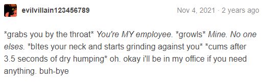 i don’t want to transcribe this one.

*grabs you by the throat* You’re MY employee. *growls* Mine. No one else’s. *bites your neck and starts grinding against you* *cums after 3.5 seconds of dry himping* oh. okay i’ll be in my office if you need anything. buh-bye