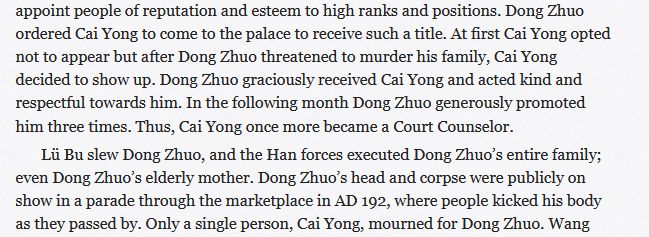A cut passage from a biography of Cai Yong, reading: ...appoint people of reputation and esteem to high ranks and positions. Dong Zhuo ordered Cai Yong to come to the palace to receive such a title. At first Cai Yong opted not to appear but after Dong Zhuo threatened to murder his family, Cai Yong decided to show up. Dong Zhuo graciously received Cai Yong and acted kind and respectful towards him. In the following month Dong Zhuo generously promoted him three times. Thus, Cai Yong once more became a Court Counselor. Lü Bu slew Dong Zhuo, and the Han forces executed Dong Zhuo’s entire family; even Dong Zhuo’s elderly mother. Dong Zhuo’s head and corpse were publicly on show in a parade through the marketplace in AD 192, where people kicked his body as they passed by. Only a single person, Cai Yong, mourned for Dong Zhuo. Wang [Yun]...