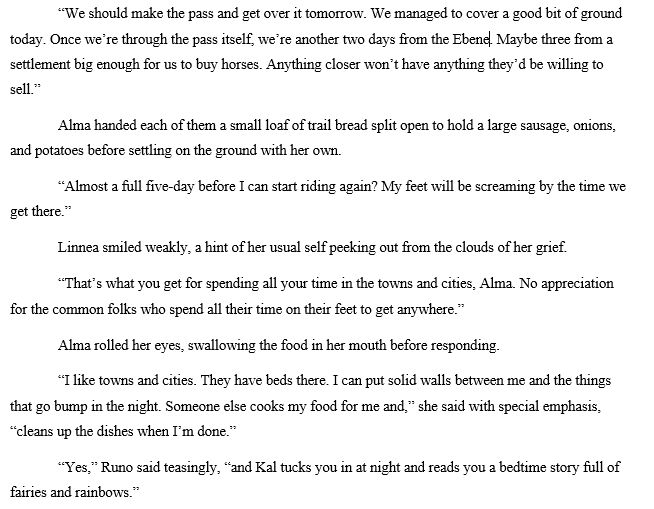 “We should make the pass and get over it tomorrow. We managed to cover a good bit of ground today. Once we’re through the pass itself, we’re another two days from the Ebene. Maybe three from a settlement big enough for us to buy horses. Anything closer won’t have anything they’d be willing to sell.”
Alma handed each of them a small loaf of trail bread split open to hold a large sausage, onions, and potatoes before settling on the ground with her own.
“Almost a full five-day before I can start riding again? My feet will be screaming by the time we get there.”
Linnea smiled weakly, a hint of her usual self peeking out from the clouds of her grief.
“That’s what you get for spending all your time in the towns and cities, Alma. No appreciation for the common folks who spend all their time on their feet to get anywhere.”
Alma rolled her eyes, swallowing the food in her mouth before responding.
“I like towns and cities. They have beds there. I can put solid walls between me and the things that go bump in the night. Someone else cooks my food for me and,” she said with special emphasis, “cleans up the dishes when I’m done.”
“Yes,” Runo said teasingly, “and Kal tucks you in at night and reads you a bedtime story full of fairies and rainbows.”
