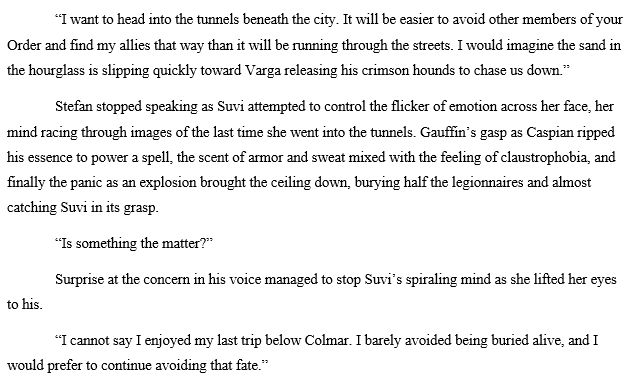 	“I want to head into the tunnels beneath the city. It will be easier to avoid other members of your Order and find my allies that way than it will be running through the streets. I would imagine the sand in the hourglass is slipping quickly toward Varga releasing his crimson hounds to chase us down.”
	Stefan stopped speaking as Suvi attempted to control the flicker of emotion across her face, her mind racing through images of the last time she went into the tunnels. Gauffin’s gasp as Caspian ripped his essence to power a spell, the scent of armor and sweat mixed with the feeling of claustrophobia, and finally the panic as an explosion brought the ceiling down, burying half the legionnaires and almost catching Suvi in its grasp.
	“Is something the matter?”
	Surprise at the concern in his voice managed to stop Suvi’s spiraling mind as she lifted her eyes to his.
	“I cannot say I enjoyed my last trip below Colmar. I barely avoided being buried alive, and I would prefer to continue avoiding that fate.”
