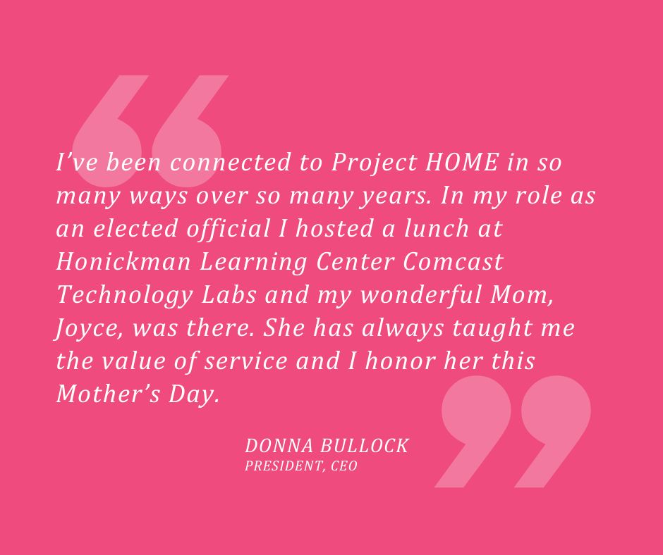 Quote: "I’ve been connected to Project HOME in so many ways over so many years. In my role as an elected official I hosted a lunch at Honickman Learning Center Comcast Technology Labs and my wonderful Mom, Joyce, was there. She has always taught me the value of service and I honor her this Mother’s Day."