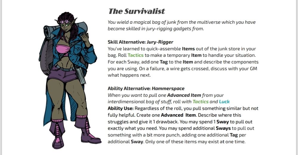 The Survivalist
You wield a magical bag of junk from the multiverse which you have become skilled in jury-rigging gadgets from.

Skill Alternative: Jury-Rigger
You've learned to quick-assemble Items out of the junk store in your bag. Roll Tactics to make a temporary Item to handle your situation. For each Hold, add one Tag to the Item and describe the components you are using. On a failure, a wire gets crossed, discuss with your GM what happens next.

Ability Alternative: Hammerspace
When you want to pull one Advanced Item from your interdimensional bag of stuff, roll with Tactics and Luck
Ability Use: Regardless of the roll, you pull something similar but not fully helpful. Create one Advanced  Item. Describe where this struggles and give it 1 drawback. You may spend 1 Hold to pull out exactly what you need. You may spend additional Holds to pull out something with a bit more punch, adding one additional Tag per additional Hold. Only one of these items may exist at one time.
