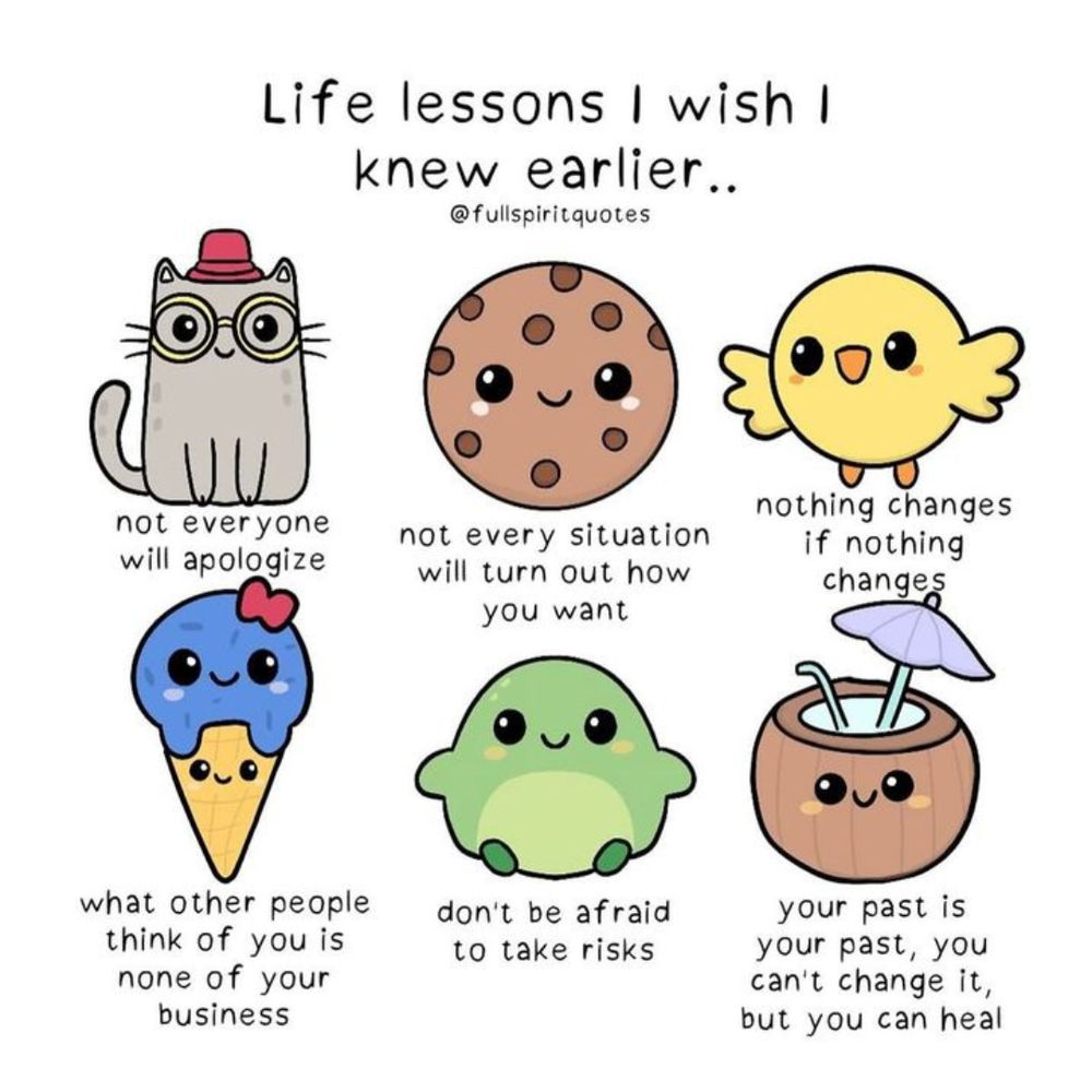 Life lessons I wish I knew earlier:
-not everyone will apologize
-not every situation will turn out how you want
-nothing changes if nothing changes
-what other people think of you is none of your business
-don't be afraid to take risks
-your past is your past, you can't change it, but you can heal