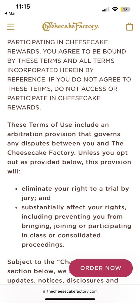 A screenshot of the Cheesecake Factory Rewards program terms and conditions with text that says: 
“IF YOU DO NOT AGREE TO THESE TERMS, DO NOT ACCESS OR PARTICIPATE IN CHEESECAKE REWARDS.

These Terms of Use include an arbitration provision that governs any disputes between you and The Cheesecake Factory. Unless you opt out as provided below, this provision will:

eliminate your right to a trial by jury; and
substantially affect your rights, including preventing you from bringing, joining or participating in class or consolidated proceedings.”
