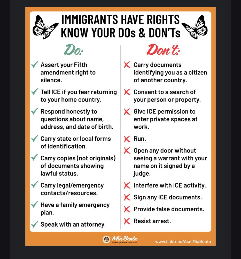 State agencies and trusted organizations have provided the following guidance:
• RIGHT TO REMAIN SILENT - You do not have to answer questions about your status or birthplace.
• DO NOT OPEN THE DOOR - Unless they present an arrest warrant naming someone at the residence or a search warrant describing the area to be searched, and the warrant is signed by a judge.
• DO NOT SIGN ANYTHING - Never sign documents without consulting an attorney. It may affect your rights.
• DO NOT PROVIDE FALSE INFORMATION - Never falsify documents or misrepresent your citizenship status.
• SEEK LEGAL HELP - Contact an attorney or a trusted organization more assistance.