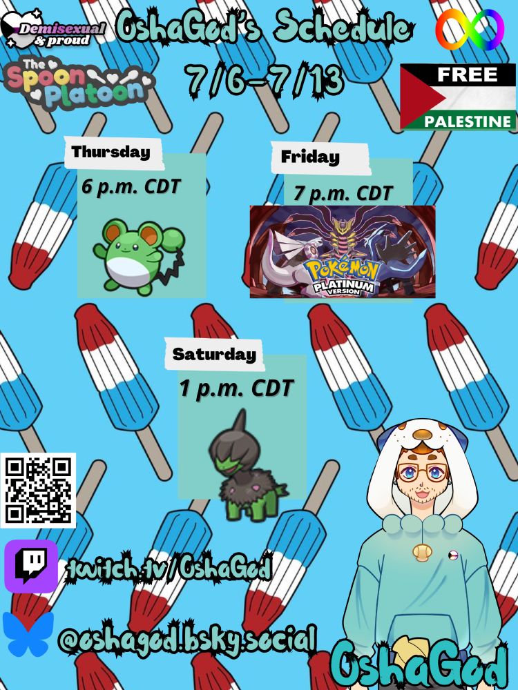 OshaGod's schedule for the week of 7/6-7/13 (All times in Central Daylight Time!) Thursday, at around 6 p.m. Osha will be hunting, Cresselia, a duck-like Pokémon with a purple body, blue winds and tail with yellow body and Marill a green mouse, Friday at 7 p.m.. Osha will be playing Pokemon Platinum! On Saturday, Osha will hunt Deino, a green and black dinosaur!


The schedule has red, white and blue bomb pops, going downward. On the top of the schedule shows "OshaGod's Schedule" in blue letters showing the dates above. On the left is a graphic for Demisexual & proud with a black. white, purple line and gray. Underneath a Spoon Platoon graphic showing a grey background, with white hearts and spoons along with white text saying "The" the rest is colors of the disability pride flag red, yellow, blue and green words Spoon Platoon." on the right a rainbow infinity symbol and beneath is the Palestine flag saying Free Palestine. 

Under the graphics of the times of the stream on the left is a QR code for Osha's link tree. Underneath is the puple Twitch logo with the url for Osha's channel and under that is a blue Bluesky logo showing the link to bluesky. On the right is OshaGod's PNGtuber smiling, wearing an Oshawott hoodie (blue body, white hood with blue oshawott ears, a drawstring of Oshawott's scalchop and on the right the demisexual flag. Below is a Blue Logo with a scalchop saying OshaGod. 