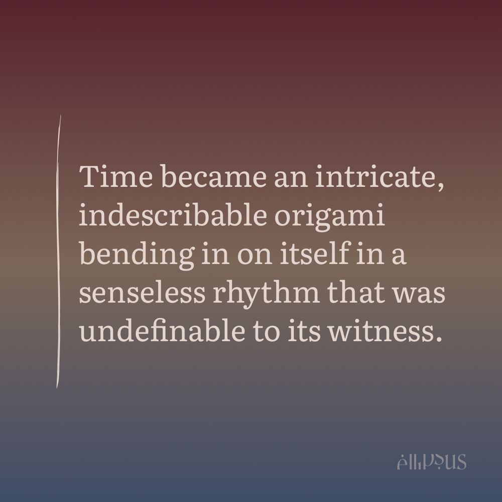 Time became an intricate, indescribable origami bending in on itself in a senseless rhythm that was undefinable to its witness.
Allous