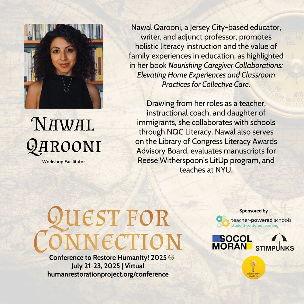 Promotion for CTRH! 2025 (Quest for Connection) | July 21-23, Virtual | Nawal Qarooni, a Jersey City-based educator, writer, and adjunct professor, promotes holistic literacy instruction and the value of family experiences in education, as highlighted in her book Nourishing Caregiver Collaborations: Elevating Home Experiences and Classroom Practices for Collective Care.  Drawing from her roles as a teacher, instructional coach, and daughter of immigrants, she collaborates with schools through NQC Literacy. Nawal also serves on the Library of Congress Literacy Awards Advisory Board, evaluates manuscripts for Reese Witherspoon’s LitUp program, and teaches at NYU.