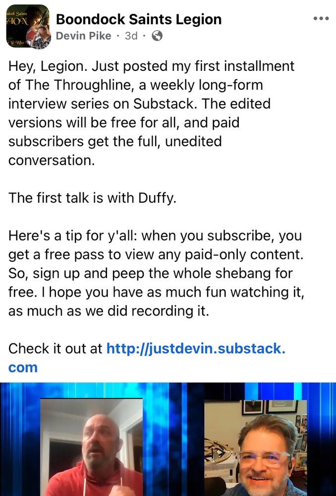 A Boondock Saints Legion Facebook group post by Devin Pike:

Hey, Legion. Just posted my first installment of The Throughline, a weekly long-form interview series on Substack. The edited versions will be free for all, and paid subscribers get the full, unedited conversation.

The first talk is with [Troy] Duffy.

Here’s a tip for y’all: when you subscribe, you get a free pass to view any paid-only content. So, sign up and peep the whole shebang for free. I hope you have as much fun watching it, as much as we did recording it.

Check it out at [URL]

(includes photos, L-R, of Duffy and Pike)