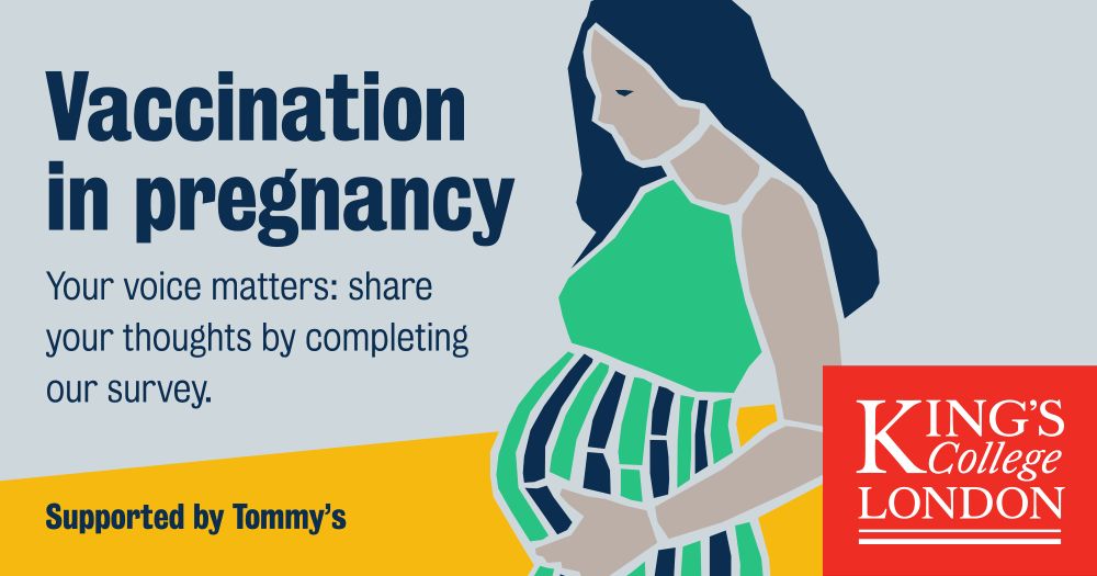 Poster with illustration of pregnant person dressed in green. Text reads: Vaccination in pregnancy, your voice matters: share your thoughts by completing our survey. Supported by Tommy's. Logo of King's College London on bottom right.