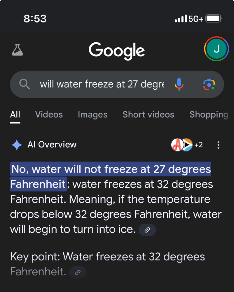 Google AI search result for “Will water freeze at 27 degrees fahrenheit” says “No, water will not freeze at 27 degrees Fahrenheit; water freezes at 32 degrees Fahrenheit. Meaning, if the temperature drops below 32 degrees Fahrenheit, water will begin to turn into ice.”
