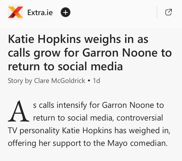 Screenshot of a news article (extra.ie):
Katie Hopkins weighs in as calls grow for Garron Noone to return to social media
Story by Clare McGoldrick  • 1d

As calls intensify for Garron Noone to return to social media, controversial TV personality Katie Hopkins has weighed in, offering her support to the Mayo comedian

