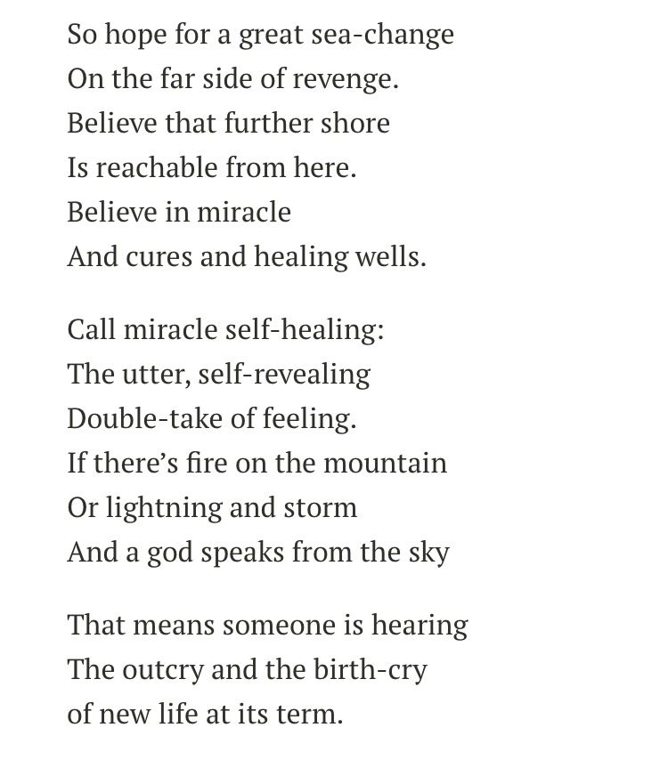 So hope for a great sea-change
On the far side of revenge.
Believe that further shore
Is reachable from here.
Believe in miracle
And cures and healing wells.

Call miracle self-healing:
The utter, self-revealing
Double-take of feeling.
If there’s fire on the mountain
Or lightning and storm
And a god speaks from the sky

That means someone is hearing
The outcry and the birth-cry
of new life at its term.