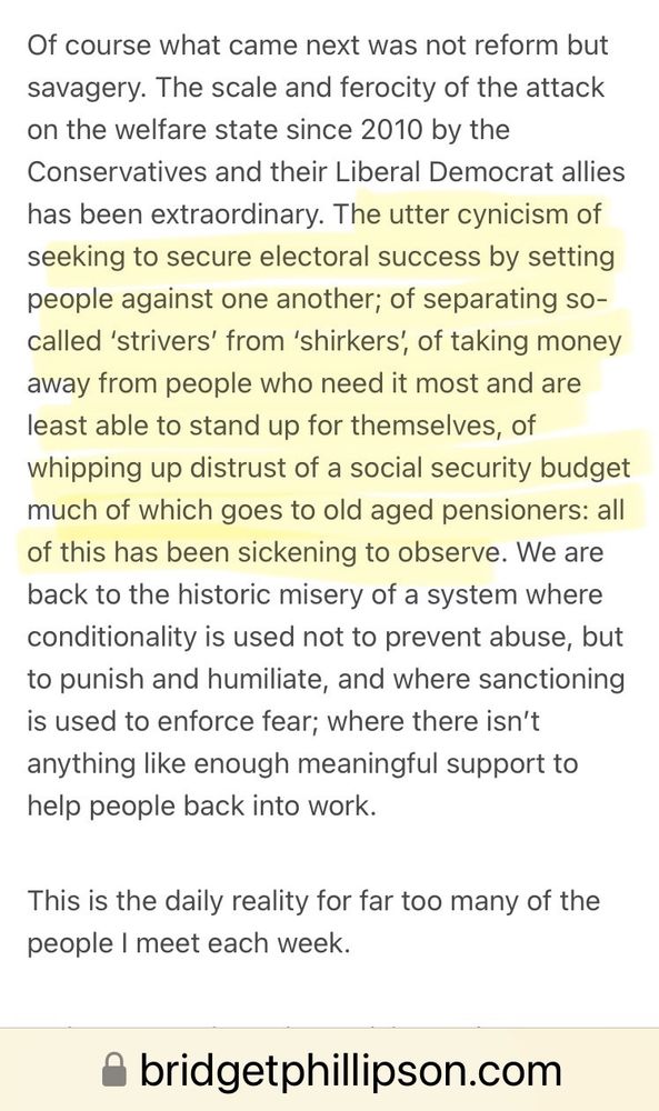 Screenshot of Phillipson’s 2018 musings:
“Of course what came next was not reform but savagery. The scale and ferocity of the attack on the welfare state since 2010 by the Conservatives and their Liberal Democrat allies has been extraordinary. The utter cynicism of seeking to secure electoral success by setting people against one another; of separating so-called ‘strivers’ from ‘shirkers’, of taking money away from people who need it most and are least able to stand up for themselves, of whipping up distrust of a social security budget much of which goes to old aged pensioners: all of this has been sickening to observe. We are back to the historic misery of a system where conditionality is used not to prevent abuse, but to punish and humiliate, and where sanctioning is used to enforce fear; where there isn’t anything like enough meaningful support to help people back into work.
This is the daily reality for far too many of the people I meet each week.”