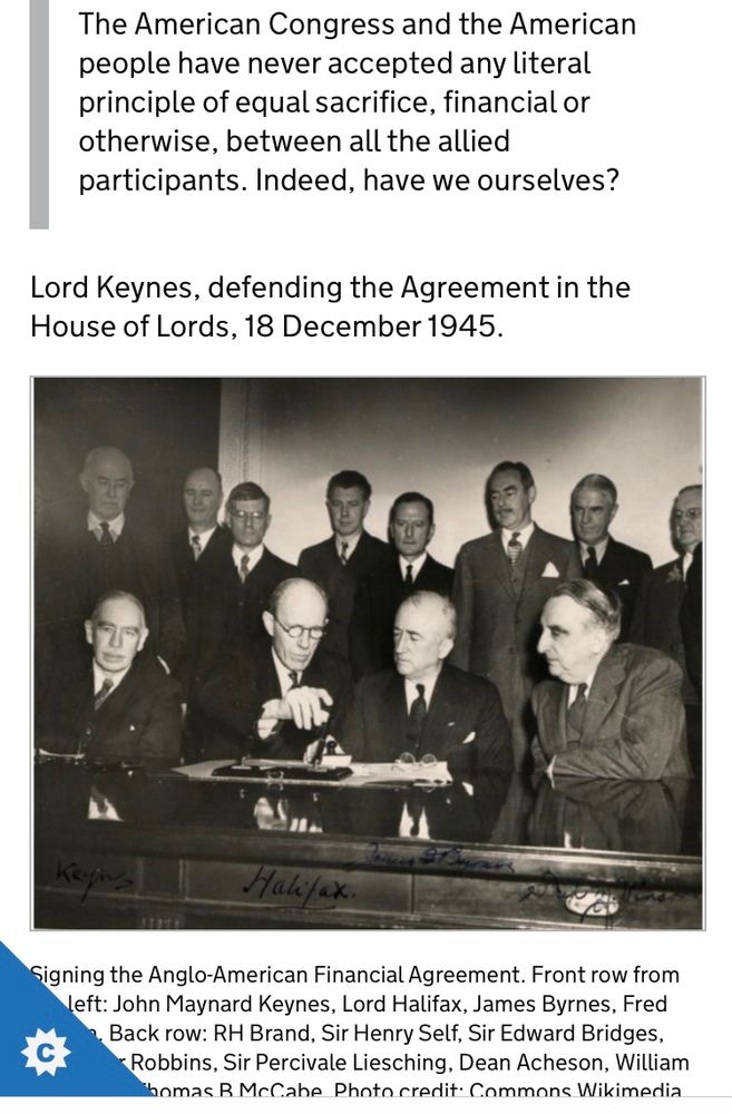 The American Congress and the American people have never accepted any literal principle of equal sacrifice, financial or otherwise, between all the allied participants. Indeed, have we ourselves?
Lord Keynes, defending the Agreement in the House of Lords, 18 December 1945.
Black and white photo: Signing the Anglo-American Financial Agreement. Front row from the left: John Maynard Keynes, Lord Halifax, James Byrnes, Fred Vinson. Back row: RH Brand, Sir Henry Self, Sir Edward Bridges, Professor Robbins, Sir Percivale Liesching, Dean Acheson, William L Clayton, Thomas B McCabe. Photo credit: Commons Wikimedia