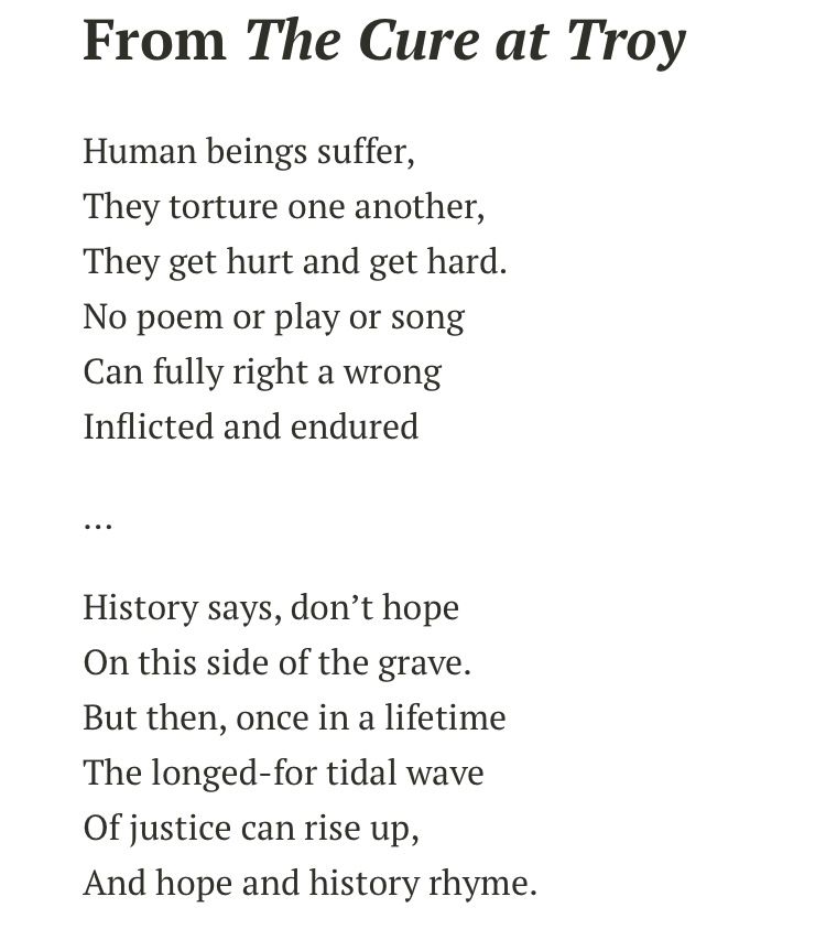 From The Cure at Troy

Human beings suffer,
They torture one another,
They get hurt and get hard.
No poem or play or song
Can fully right a wrong
Inflicted and endured
…
History says, don’t hope
On this side of the grave.
But then, once in a lifetime
The longed-for tidal wave
Of justice can rise up,
And hope and history rhyme.