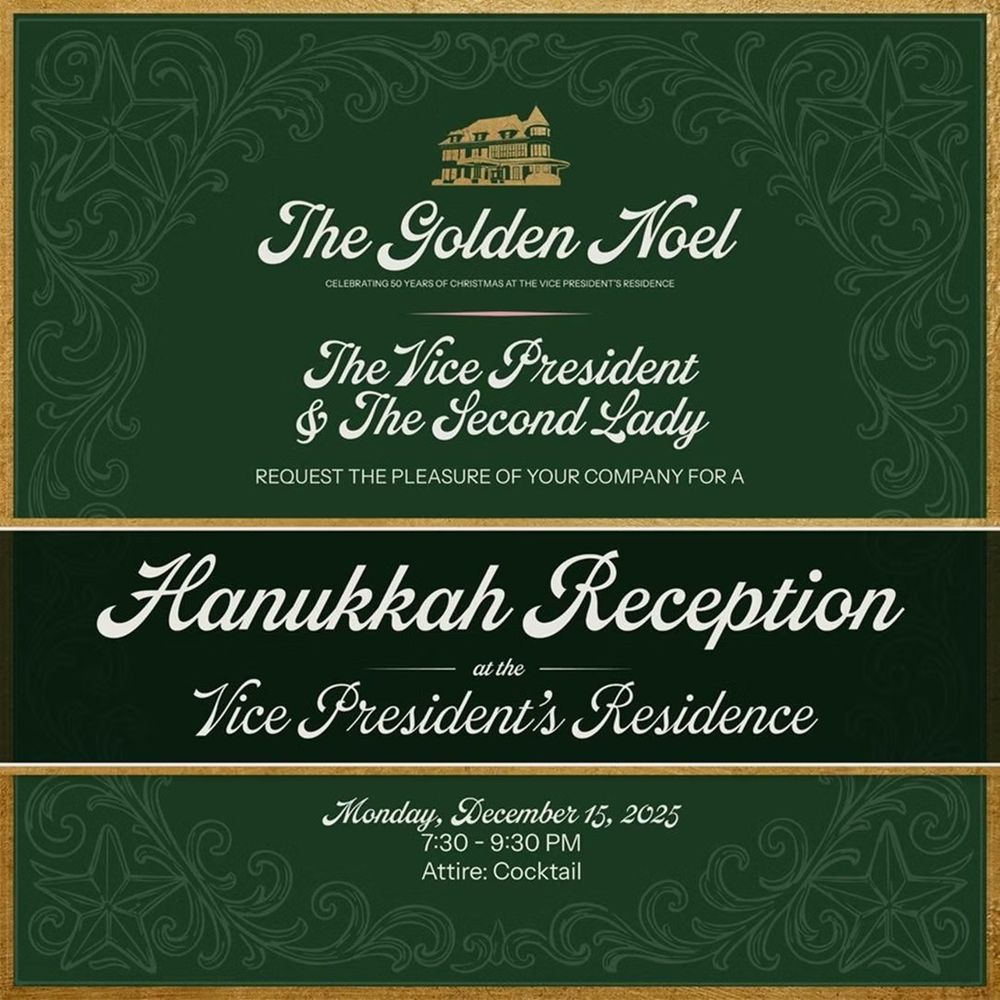 The Golden Noel
CELEBRATING 50 YEARS OF CHRISTMAS AT THE VICE PRESIDENT'S RESIDENCE
The Vice President
& The Second Lady
REQUEST THE PELASURE OF YOUR COMPANY FOR A
Hanukkah Reception
at the
Vice President's Residence
Monday, December 15, 2025
7:30 - 9:30 PM
Attire: Cocktail