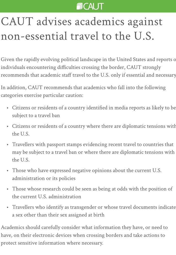 Text of CAUT advice: 

Given the rapidly evolving political landscape in the United States and reports of individuals encountering difficulties crossing the border, CAUT strongly recommends that academic staff travel to the U.S. only if essential and necessary.

In addition, CAUT recommends that academics who fall into the following categories exercise particular caution:

Citizens or residents of a country identified in media reports as likely to be subject to a travel ban
Citizens or residents of a country where there are diplomatic tensions with the U.S.
Travellers with passport stamps evidencing recent travel to countries that may be subject to a travel ban or where there are diplomatic tensions with the U.S.
Those who have expressed negative opinions about the current U.S. administration or its policies
Those whose research could be seen as being at odds with the position of the current U.S. administration
Travellers who identify as transgender or whose travel documents indicate a sex other than their sex assigned at birth
Academics should carefully consider what information they have, or need to have, on their electronic devices when crossing borders and take actions to protect sensitive information where necessary.