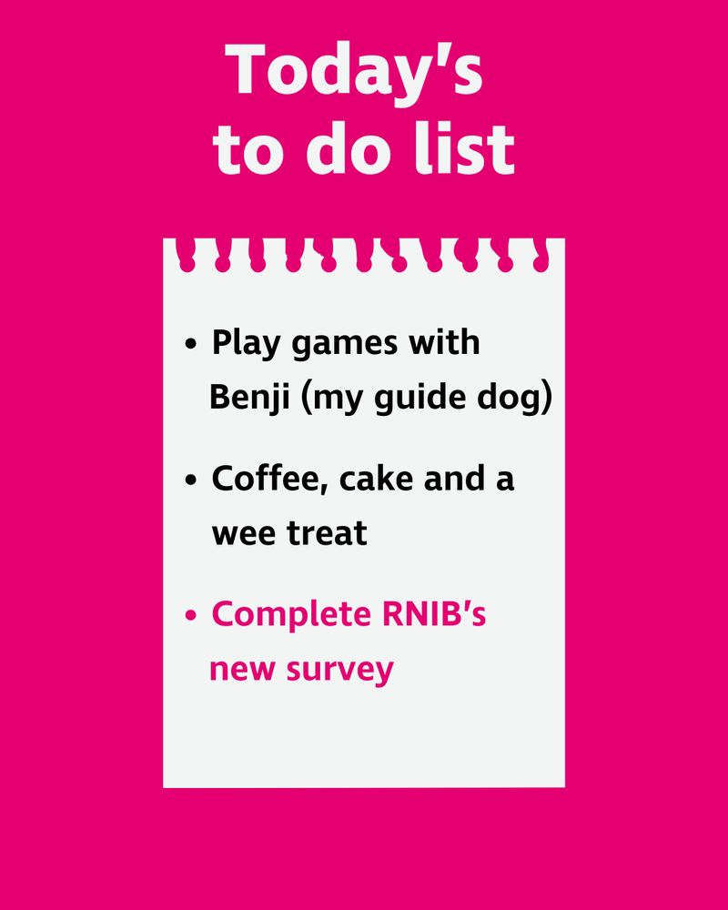 “Today’s to do list. Play games with Benji (my guide dog), coffee, cake and a wee treat, complete RNIB’s new survey.’ The to do list is written on what looks like a scrap of paper pulled out from a note book.