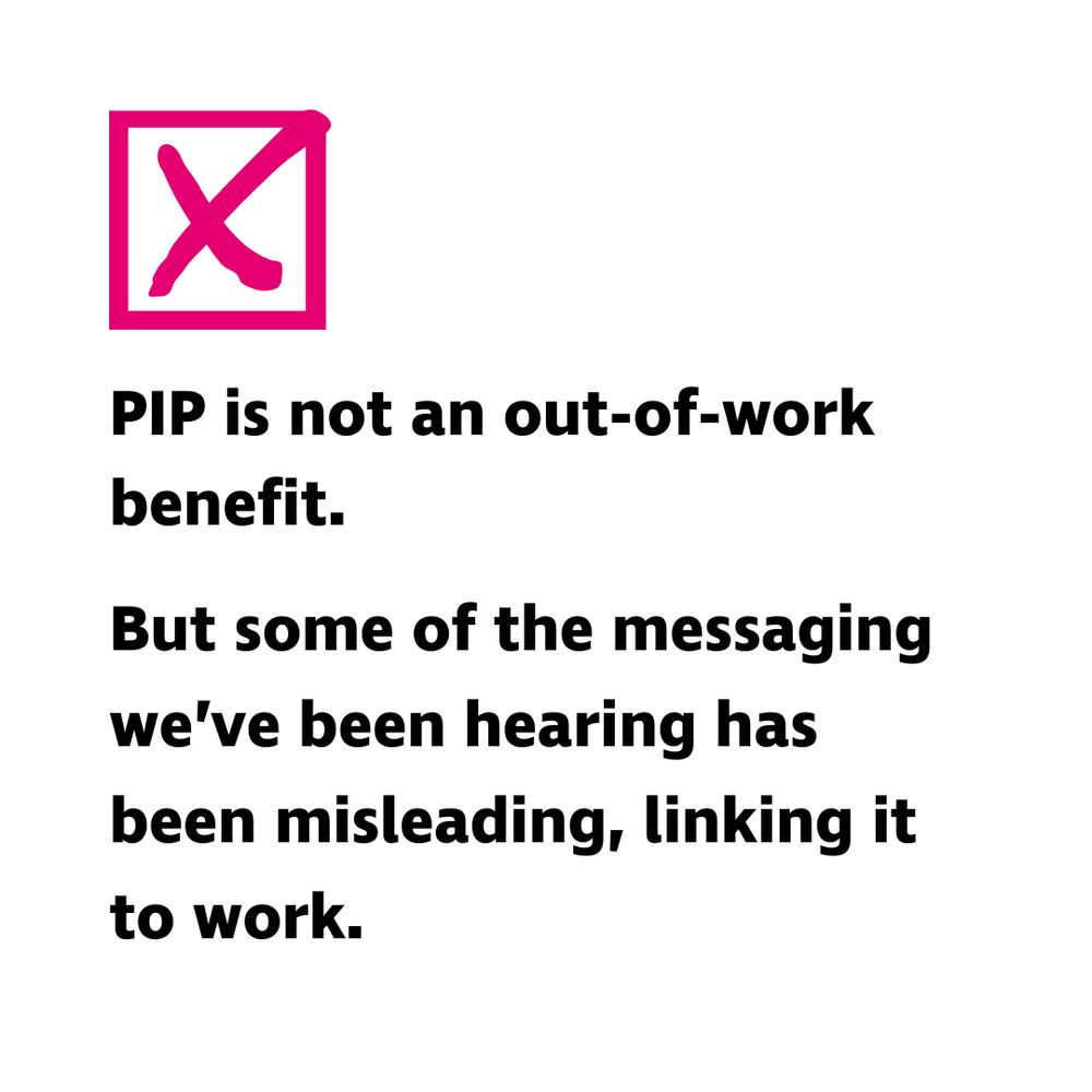 "PIP is not an out-of-work benefit. But some of the messaging we’ve been hearing has been misleading, linking it to work.". White graphic with a pink checkbox marked with a cross above the text.