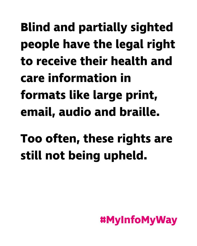 “Blind and partially sighted people have the legal right to receive their health and care information in formats like large print, email, audio and braille. Too often, these rights are still not being upheld. #MyInfoMyWay”. Black on white graphic with pink hashtag.