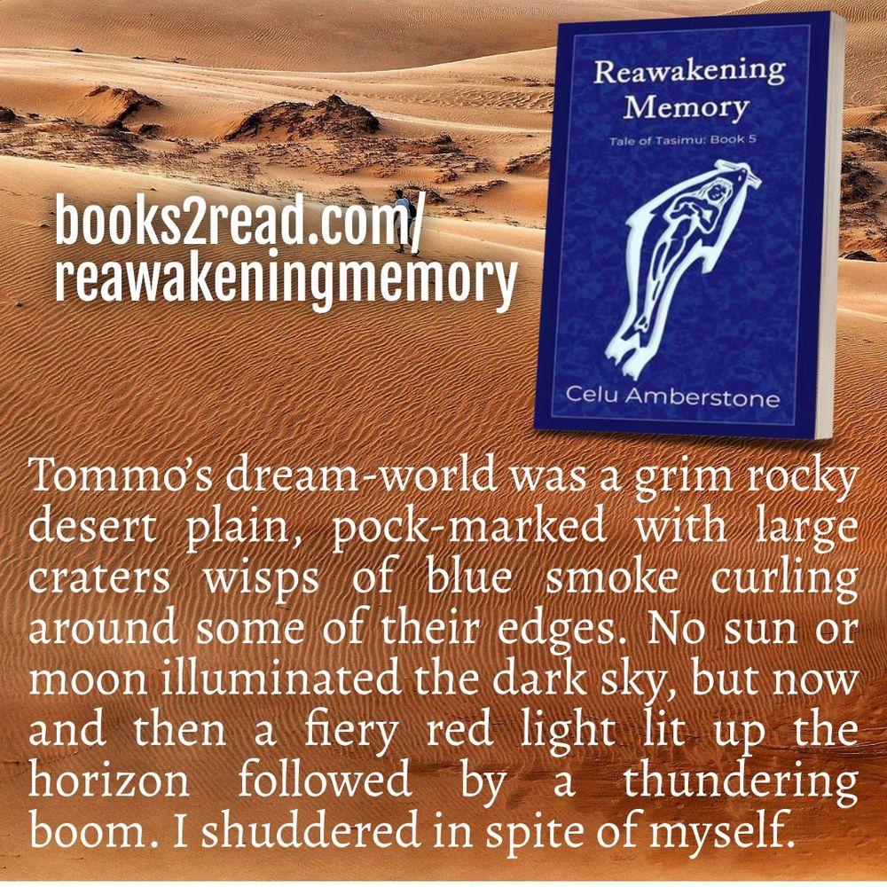 Reawakening Memory: Tales of Tasimu book 5
by Celu Amberstone
Tommo's dream-world was a grim rocky desert plain, pock-marked with large craters, wisps of blue smoke curling around some of their edges. No sun or moon illuminated the dark sky, but now and then a fiery red light lit up the horizon followed by a thundering boom. I shuddered in spite of myself.
books2read.com/reawakeningmemory