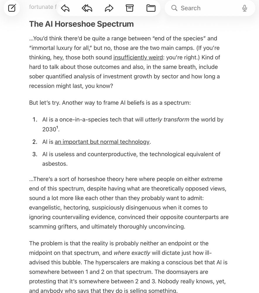 The AI Horseshoe Spectrum

…You’d think there’d be quite a range between “end of the species” and “immortal luxury for all,” but no, those are the two main camps. (If you’re thinking, hey, those both sound insufficiently weird: you’re right.) Kind of hard to talk about those outcomes and also, in the same breath, include sober quantified analysis of investment growth by sector and how long a recession might last, you know?

But let’s try. Another way to frame AI beliefs is as a spectrum:

AI is a once-in-a-species tech that will utterly transform the world by 2030¹.
AI is an important but normal technology.
AI is useless and counterproductive, the technological equivalent of asbestos.
…There’s a sort of horseshoe theory here where people on either extreme end of this spectrum, despite having what are theoretically opposed views, sound a lot more like each other than they probably want to admit: evangelistic, hectoring, suspiciously disingenuous when it comes to ignoring countervailing evidence, convinced their opposite counterparts are scamming grifters, and ultimately thoroughly unconvincing.

The problem is that the reality is probably neither an endpoint or the midpoint on that spectrum, and where exactly will dictate just how ill-advised this bubble. The hyperscalers are making a conscious bet that AI is somewhere between 1 and 2 on that spectrum. The doomsayers are protesting that it’s somewhere between 2 and 3. Nobody really knows, yet, and anybody who says that they do is selling something.