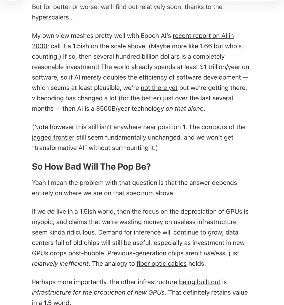 But for better or worse, we’ll find out relatively soon, thanks to the hyperscalers…

My own view meshes pretty well with Epoch AI’s recent report on AI in 2030; call it a 1.5ish on the scale above. (Maybe more like 1.66 but who’s counting.) If so, then several hundred billion dollars is a completely reasonable investment! The world already spends at least $1 trillion/year on software, so if AI merely doubles the efficiency of software development — which seems at least plausible, we’re not there yet but we’re getting there, vibecoding has changed a lot (for the better) just over the last several months — then AI is a $500B/year technology on that alone.

(Note however this still isn’t anywhere near position 1. The contours of the jagged frontier still seem fundamentally unchanged, and we won’t get “transformative AI” without surmounting it.)

So How Bad Will The Pop Be?

Yeah I mean the problem with that question is that the answer depends entirely on where we are on that spectrum above.

If we do live in a 1.5ish world, then the focus on the depreciation of GPUs is myopic, and claims that we’re wasting money on useless infrastructure seem kinda ridiculous. Demand for inference will continue to grow; data centers full of old chips will still be useful, especially as investment in new GPUs drops post-bubble. Previous-generation chips aren’t useless, just relatively inefficient. The analogy to fiber optic cables holds.

Perhaps more importantly, the other infrastructure being built out is infrastructure for the production of new GPUs. That definitely retains value in a 1.5 world.