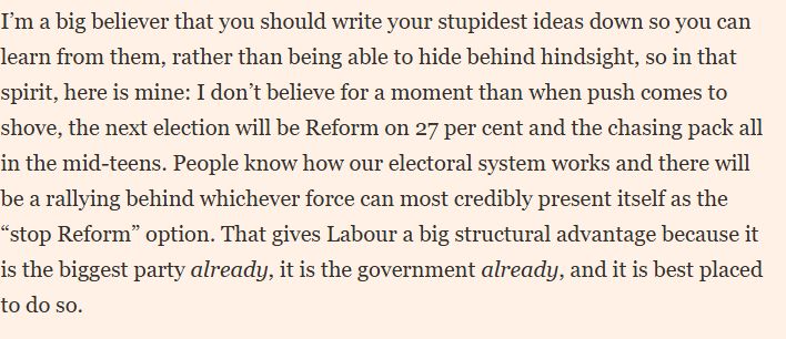 I don’t believe for a moment than when push comes to shove, the next election will be Reform on 27 per cent and the chasing pack all in the mid-teens. 
