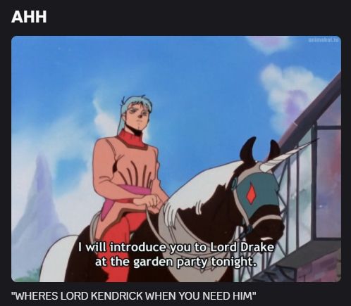 discord screenshot of text above and below a screenshot of aura battler dunbine. text above screenshot is in big text and allcaps: "AHH" 
Image is of a character on a unicorn horse with text saying "I will introduce you to Lord Drake at the garden party tonight." 
discord text below image is in quotes and allcaps: "WHERES LORD KENDRICK WHEN YOU NEED HIM" 