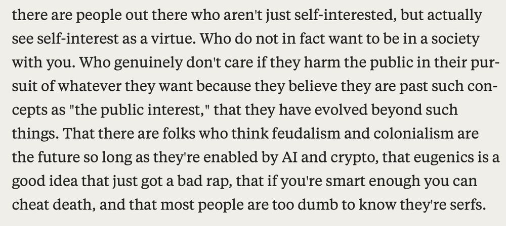 "There are people out there who aren't just self-interested, but actually see self-interest as a virtue. Who do not in fact want to be in a society with you. Who genuinely don't care if they harm the public in their pursuit of whatever they want because they believe they are past such concepts as "the public interest," that they have evolved beyond such things. That there are folks who think feudalism and colonialism are the future so ong as they're enabled by AI and crypto, that eugenics is a good idea that just got a bad rap, that if you're smart enough you can cheat death, and that most people are too dumb to know they're serfs."