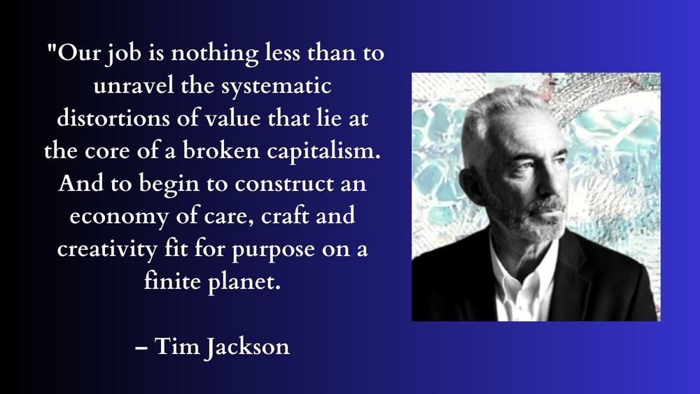 "Our job is nothing less than to unravel the systematic distortions of value that lie at the core of a broken capitalism. And to begin to construct an economy of care, craft, and creativity fit for purpose on a finite planet." – Tim Jackson