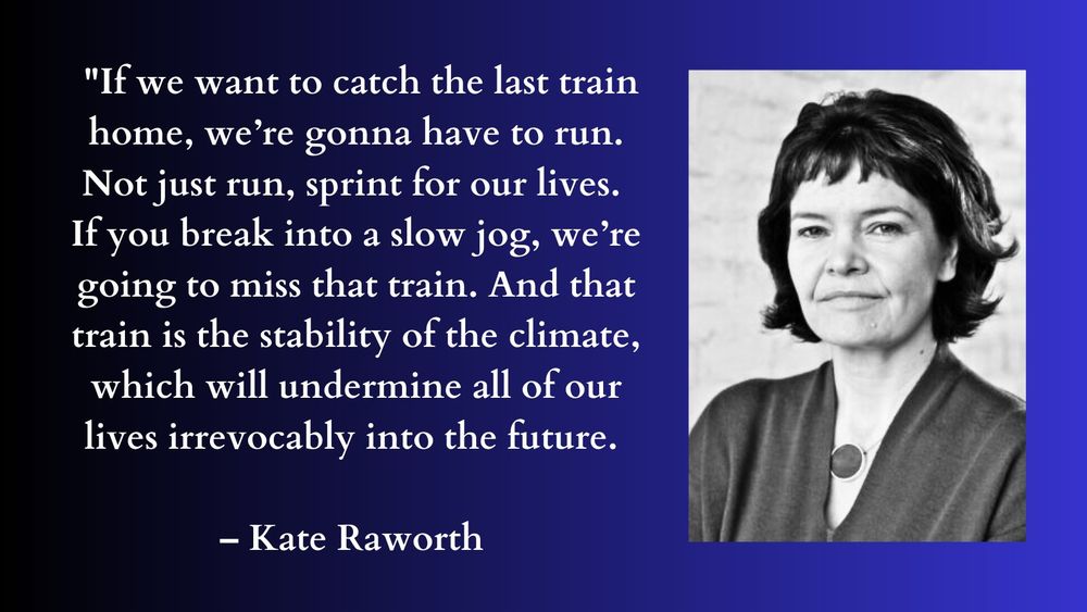 "If we want to catch the last train home, we're gonna have to run. Not just run, spring for our lives. If you break into a slow jog, we're going to miss that rain. And that train is the stability of the climate, which will undermine all of our lives irrevocably into the future." – Kate Haworth