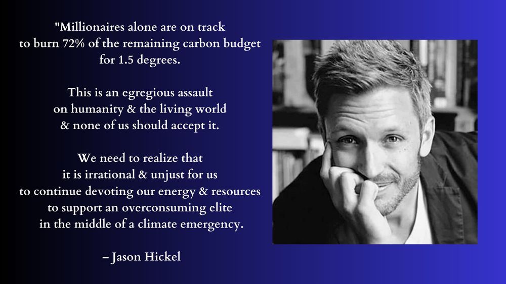"Millionaires alone are on track to burn 72% of the remaining carbon budget for 1.5 degrees. This is an egregious assault on humanity and the living world and none of us should accept it. We need to realize that it is irrational and unjust for us to continue devoting our energy and resources to support an overconsuming elite in the middle of a climate emergency." – Jason Hickel