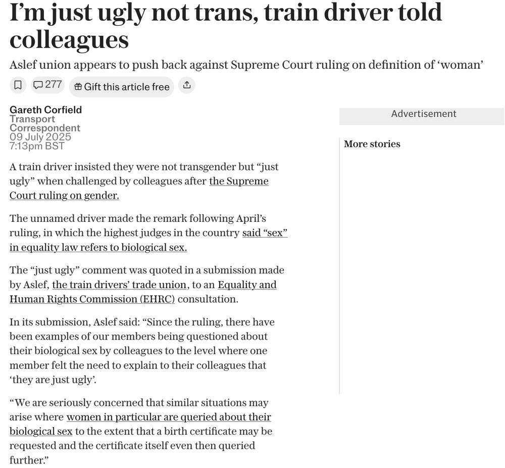 Screenshot of newspaper article

 I’m just ugly not trans, train driver told colleagues
Aslef union appears to push back against Supreme Court ruling on definition of ‘woman’
277
Gareth Corfield
Transport Correspondent
09 July 2025 7:13pm BST
A train driver insisted they were not transgender but “just ugly” when challenged by colleagues after the Supreme Court ruling on gender.
The unnamed driver made the remark following April’s ruling, in which the highest judges in the country said “sex” in equality law refers to biological sex.
The “just ugly” comment was quoted in a submission made by Aslef, the train drivers’ trade union, to an Equality and Human Rights Commission (EHRC) consultation.
In its submission, Aslef said: “Since the ruling, there have been examples of our members being questioned about their biological sex by colleagues to the level where one member felt the need to explain to their colleagues that ‘they are just ugly’.
“We are seriously concerned that similar situations may arise where women in particular are queried about their biological sex to the extent that a birth certificate may be requested and the certificate itself even then queried further.”

