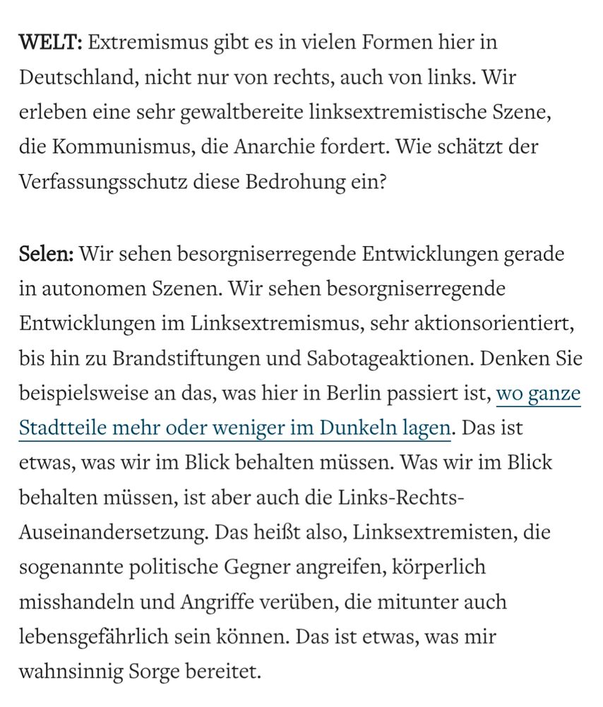 Screenshot 09.12.25 Welt: 

WELT: Extremismus gibt es in vielen Formen hier in Deutschland, nicht nur von rechts, auch von links. Wir erleben eine sehr gewaltbereite linksextremistische Szene, die Kommunismus, die Anarchie fordert. Wie schätzt der Verfassungsschutz diese Bedrohung ein?

Selen: Wir sehen besorgniserregende Entwicklungen gerade in autonomen Szenen. Wir sehen besorgniserregende Entwicklungen im Linksextremismus, sehr aktionsorientiert, bis hin zu Brandstiftungen und Sabotageaktionen. Denken Sie beispielsweise an das, was hier in Berlin passiert ist, wo ganze Stadtteile mehr oder weniger im Dunkeln lagen. Das ist etwas, was wir im Blick behalten müssen. Was wir im Blick behalten müssen, ist aber auch die Links-Rechts- Auseinandersetzung. Das heißt also, Linksextremisten, die sogenannte politische Gegner angreifen, körperlich misshandeln und Angriffe verüben, die mitunter auch lebensgefährlich sein können. Das ist etwas, was mir wahnsinnig Sorge bereitet.