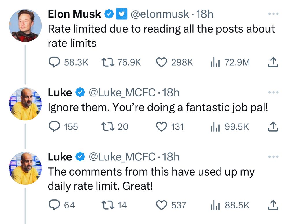 tweet from @elonmusk:

Rate limited due to reading all the posts about rate limits
---
reply from @Luke_@MCFC:

Ignore them. You’re doing a fantastic job pal!
---
another reply from @Luke_@MCFC:

The comments from this have used up my daily rate limit. Great!