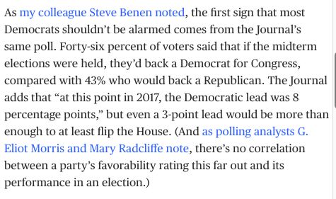 As my colleague Steve Benen noted, the first sign that most Democrats shouldn’t be alarmed comes from the Journal’s same poll. Forty-six percent of voters said that if the midterm elections were held, they’d back a Democrat for Congress, compared with 43% who would back a Republican. The Journal adds that “at this point in 2017, the Democratic lead was 8 percentage points,” but even a 3-point lead would be more than enough to at least flip the House. (And as polling analysts G. Eliot Morris and Mary Radcliffe note, there’s no correlation between a party’s favorability rating this far out and its performance in an election.)